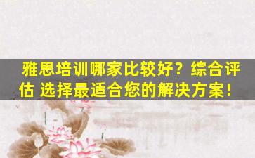 雅思培训哪家比较好？综合评估 选择最适合您的解决方案！